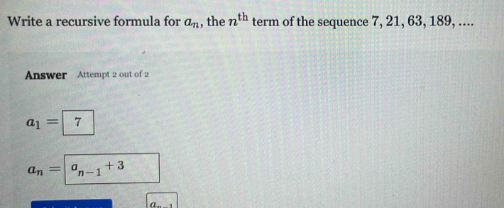 Write a recursive formula for a_n , the n^(th) term of the sequence 7, 21, 63, 189, ....
Answer Attempt 2 out of 2
a_1=| 1
a_n=| a_n-1+3
a 1