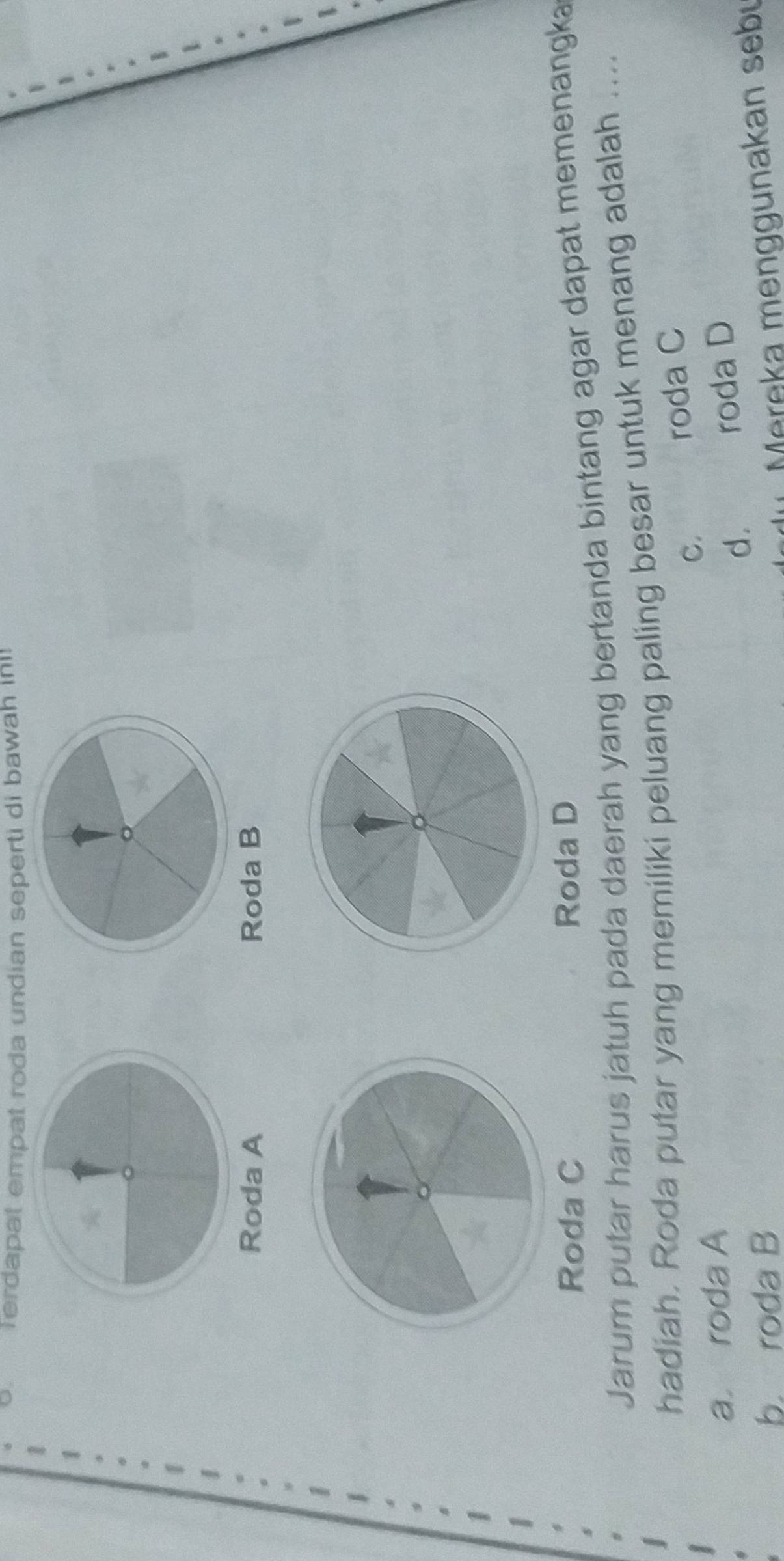 Terdapat empat roda undian seperti di bawah ini!
Roda A Roda B
Roda C Roda D
Jarum putar harus jatuh pada daerah yang bertanda bintang agar dapat memenangka
hadiah. Roda putar yang memiliki peluang paling besar untuk menang adalah ....
C.
roda C
a roda A
d. roda D
b. roda B Mereka menggunakan sebu