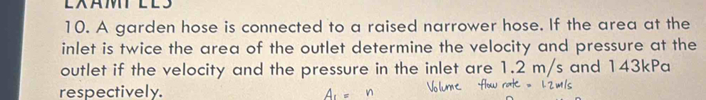 LAMTLLS 
10. A garden hose is connected to a raised narrower hose. If the area at the 
inlet is twice the area of the outlet determine the velocity and pressure at the 
outlet if the velocity and the pressure in the inlet are 1.2 m/s and 143kPa
respectively.