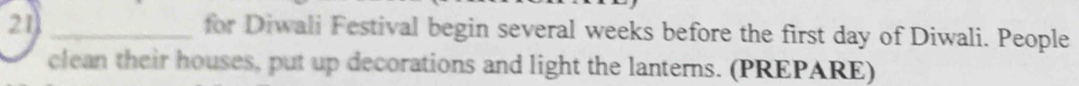 for Diwali Festival begin several weeks before the first day of Diwali. People 
clean their houses, put up decorations and light the lanterns. (PREPARE)