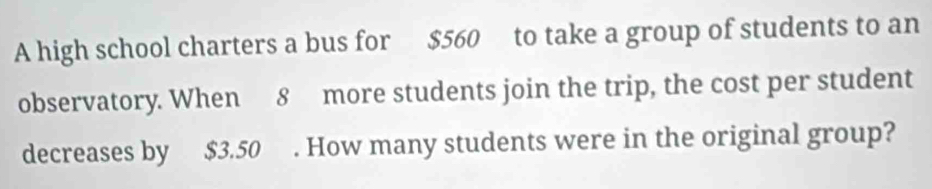 A high school charters a bus for $560 to take a group of students to an 
observatory. When 8 more students join the trip, the cost per student 
decreases by $3.50. How many students were in the original group?