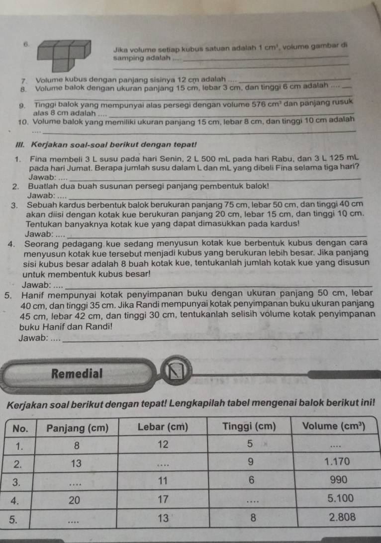 Jika volume setiap kubus satuan adalah 1cm^3 , volume gambar di
_
samping adalah ,,,.
7. Volume kubus dengan panjang sisinya 12 cm adalah ....
_
_
8. Volume balok dengan ukuran panjang 15 cm, lebar 3 cm, dan tinggi 6 cm adalah ...._
9. Tinggi balok yang mempunyai alas persegi dengan volume 576cm^3 dan panjang rusuk
alas 8 cm adalah ...._
10. Volume balok yang memiliki ukuran panjang 15 cm, lebar 8 cm, dan tinggi 10 cm adalah
_
III. Kerjakan soal-soal berikut dengan tepat!
1. Fina membeli 3 L susu pada hari Senin, 2 L 500 mL pada hari Rabu, dan 3 L 125 mL
pada hari Jumat. Berapa jumlah susu dalam L dan mL yang dibeli Fina selama tiga hari?
Jawab: , , . _
2. Buatlah dua buah susunan persegi panjang pembentuk balok!
Jawab:_
3. Sebuah kardus berbentuk balok berukuran panjang 75 cm, lebar 50 cm, dan tinggi 40 cm
akan diisi dengan kotak kue berukuran panjang 20 cm, lebar 15 cm, dan tinggi 10 cm.
Tentukan banyaknya kotak kue yang dapat dimasukkan pada kardus!
Jawab: ...,_
4. Seorang pedagang kue sedang menyusun kotak kue berbentuk kubus dengan cara
menyusun kotak kue tersebut menjadi kubus yang berukuran lebih besar. Jika panjang
sisi kubus besar adalah 8 buah kotak kue, tentukanlah jumlah kotak kue yang disusun
untuk membentuk kubus besar!
Jawab: ..._
5. Hanif mempunyai kotak penyimpanan buku dengan ukuran panjang 50 cm, lebar
40 cm, dan tinggi 35 cm. Jika Randi mempunyai kotak penyimpanan buku ukuran panjang
45 cm, lebar 42 cm, dan tinggi 30 cm, tentukanlah selisih volume kotak penyimpanan
buku Hanif dan Randi!
Jawab: .._
Remedial
Kerjakan soal berikut dengan tepat! Lengkapilah tabel mengenai balok berikut ini!