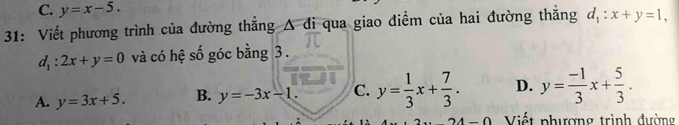 C. y=x-5. 
31: Viết phương trình của đường thẳng Δ đi qua giao điểm của hai đường thắng d_1:x+y=1,
d_1:2x+y=0 và có hệ số góc bằng 3.
A. y=3x+5. B. y=-3x-1. C. y= 1/3 x+ 7/3 . D. y= (-1)/3 x+ 5/3 .
-0 Viết phượng trình đường