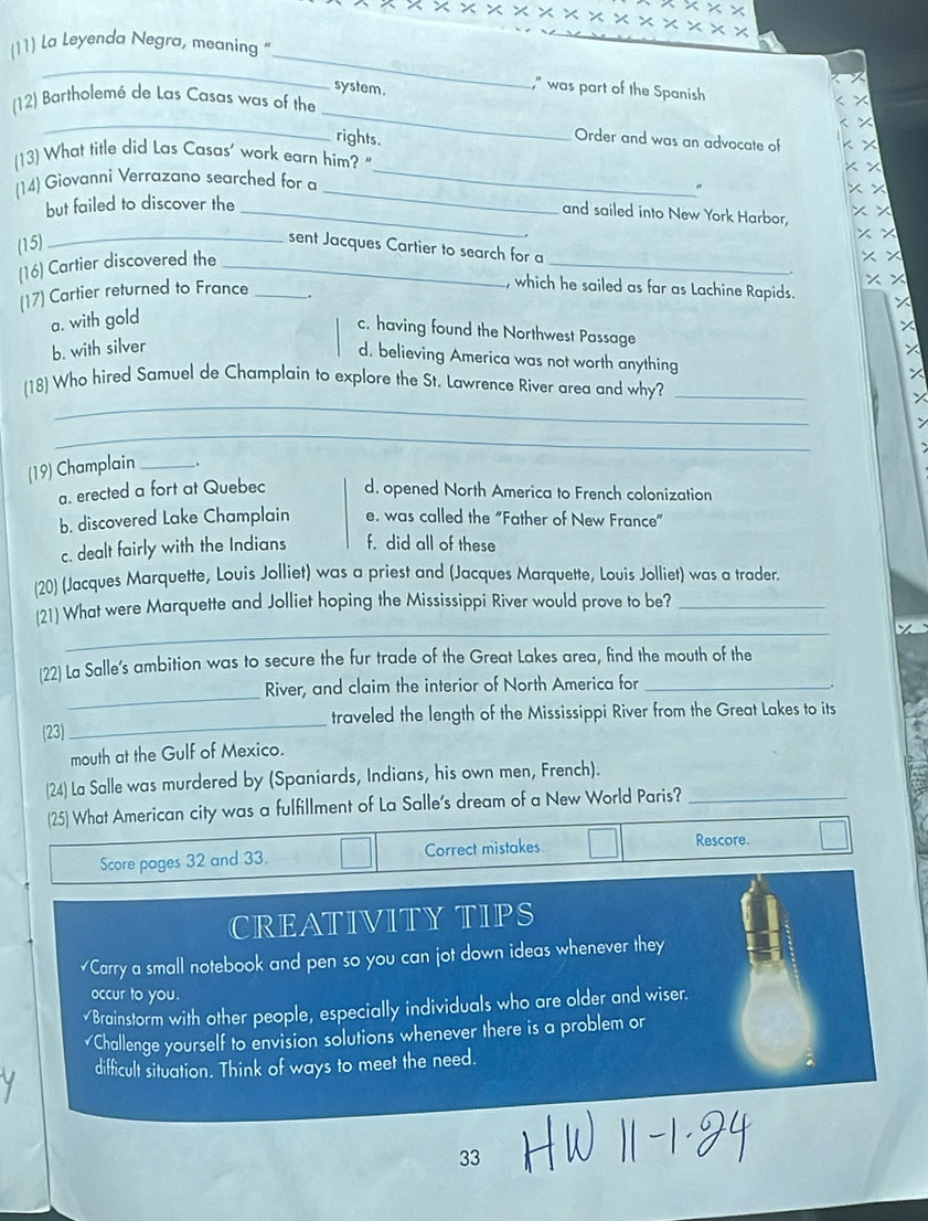 (11) La Leyenda Negra, meaning "
_
7
system .
_
," was part of the Spanish
_
(12) Bartholemé de Las Casas was of the
rights.
Order and was an advocate of
(13) What title did Las Casas’ work earn him? "
_
(14) Giovanni Verrazano searched for a
_
"
but failed to discover the_
and sailed into New York Harbor,
(15)
_sent Jacques Cartier to search for a
(16) Cartier discovered the_
_
, which he sailed as far as Lachine Rapids.
(17) Cartier returned to France _.
a. with gold
c. having found the Northwest Passage
b. with silver
d. believing America was not worth anything
_
(18) Who hired Samuel de Champlain to explore the St. Lawrence River area and why?_
_
(19) Champlain _.
a. erected a fort at Quebec d. opened North America to French colonization
b. discovered Lake Champlain e. was called the “Father of New France”
c. dealt fairly with the Indians f. did all of these
(20) (Jacques Marquette, Louis Jolliet) was a priest and (Jacques Marquette, Louis Jolliet) was a trader.
_
(21) What were Marquette and Jolliet hoping the Mississippi River would prove to be?_
[22] La Salle's ambition was to secure the fur trade of the Great Lakes area, find the mouth of the
_
River, and claim the interior of North America for_
(23) _traveled the length of the Mississippi River from the Great Lakes to its
mouth at the Gulf of Mexico.
(24) La Salle was murdered by (Spaniards, Indians, his own men, French)._
(25) What American city was a fulfillment of La Salle's dream of a New World Paris?
Score pages 32 and 33. Correct mistakes
Rescore.
CREATIVITY TIPS
₹Carry a small notebook and pen so you can jot down ideas whenever they
occur to you.
√Brainstorm with other people, especially individuals who are older and wiser.
Challenge yourself to envision solutions whenever there is a problem or
difficult situation. Think of ways to meet the need.
33