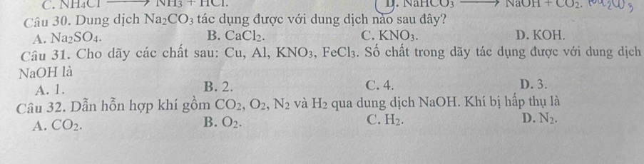 C. NH₄Cl NH_3+HCl. D. NaHC O_3 NaOH+CO_2
Câu 30. Dung dịch Na_2CO_3 tác dụng được với dung dịch nào sau đây?
A. Na_2SO_4. B. CaCl_2. C. KNO_3. D. KOH.
Câu 31. Cho dãy các chất sau: Cu, Al, KNO_3, FeCl_3. Số chất trong dãy tác dụng được với dung dịch
NaOH là
A. 1. B. 2. C. 4. D. 3.
Câu 32. Dẫn hỗn hợp khí gồm CO_2, O_2, N_2 và H_2 qua dung dịch NaOH. Khí bị hấp thụ là
A. CO_2. B. O_2. C. H_2. D. N_2.