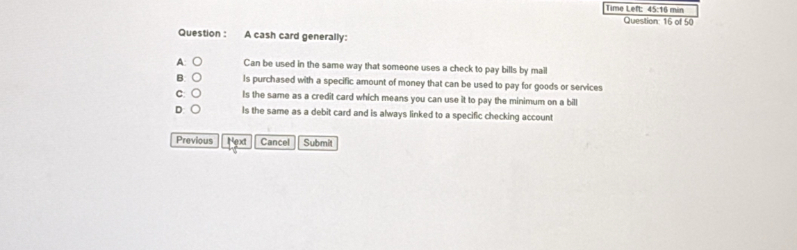 Time Left: 45:16 min
Question: 16 of 50
Question : A cash card generally:
A: ○ Can be used in the same way that someone uses a check to pay bills by mail
B: ○ Is purchased with a specific amount of money that can be used to pay for goods or services
c: ○ Is the same as a credit card which means you can use it to pay the minimum on a bill
D:○ Is the same as a debit card and is always linked to a specific checking account
Previous Next Cancel Submit