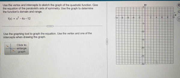 Use the vertex and intercepts to sketch the graph of the quadratic function. GiveC 
the equation of the parabola's axis of symmetry. Use the graph to determine 
the function's domain and range. C
f(x)=x^2-4x-12

Use the graphing tool to graph the equation. Use the vertex and one of the 
intercepts when drawing the graph. 
Click to 
enlarge 
graph