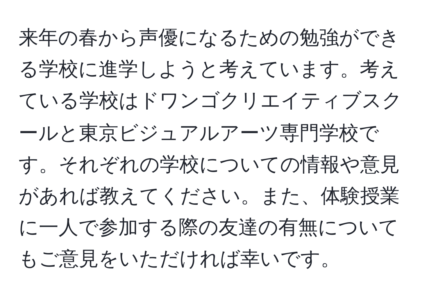 来年の春から声優になるための勉強ができる学校に進学しようと考えています。考えている学校はドワンゴクリエイティブスクールと東京ビジュアルアーツ専門学校です。それぞれの学校についての情報や意見があれば教えてください。また、体験授業に一人で参加する際の友達の有無についてもご意見をいただければ幸いです。