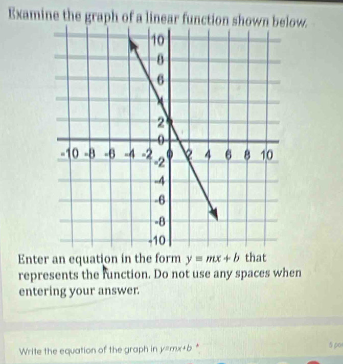 Examine the graph of a linear function shown below.
Enter an equation in the form y=mx+b that
represents the function. Do not use any spaces when
entering your answer.
Write the equation of the graph in y=mx+b *
5 pot