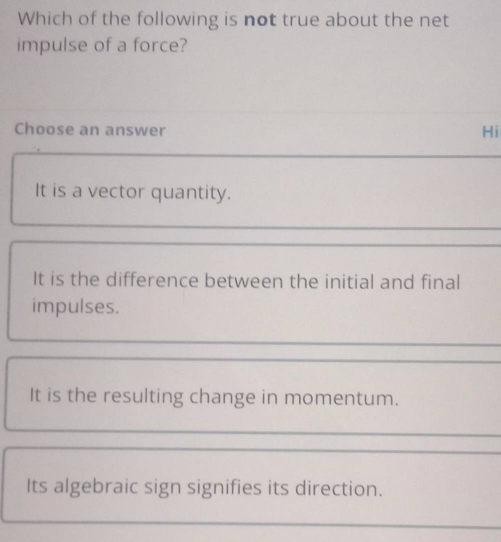 Which of the following is not true about the net
impulse of a force?
Choose an answer Hi
It is a vector quantity.
It is the difference between the initial and final
impulses.
It is the resulting change in momentum.
Its algebraic sign signifies its direction.