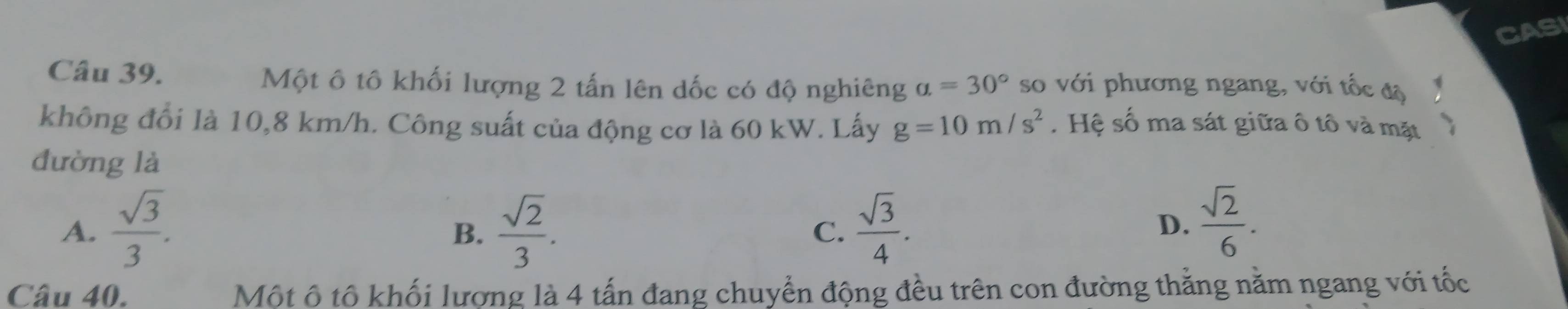 CASI
Câu 39. Một ô tô khối lượng 2 tấn lên dốc có độ nghiêng a=30° so với phương ngang, với tốc độ
không đổi là 10,8 km/h. Công suất của động cơ là 60 kW. Lấy g=10m/s^2. Hệ số ma sát giữa ô tô và mặt
đường là
A.  sqrt(3)/3 .  sqrt(2)/3 .  sqrt(3)/4 . 
B.
C.
D.  sqrt(2)/6 . 
Câu 40. Một ô tô khối lượng là 4 tấn đang chuyển động đều trên con đường thằng nằm ngang với tốc