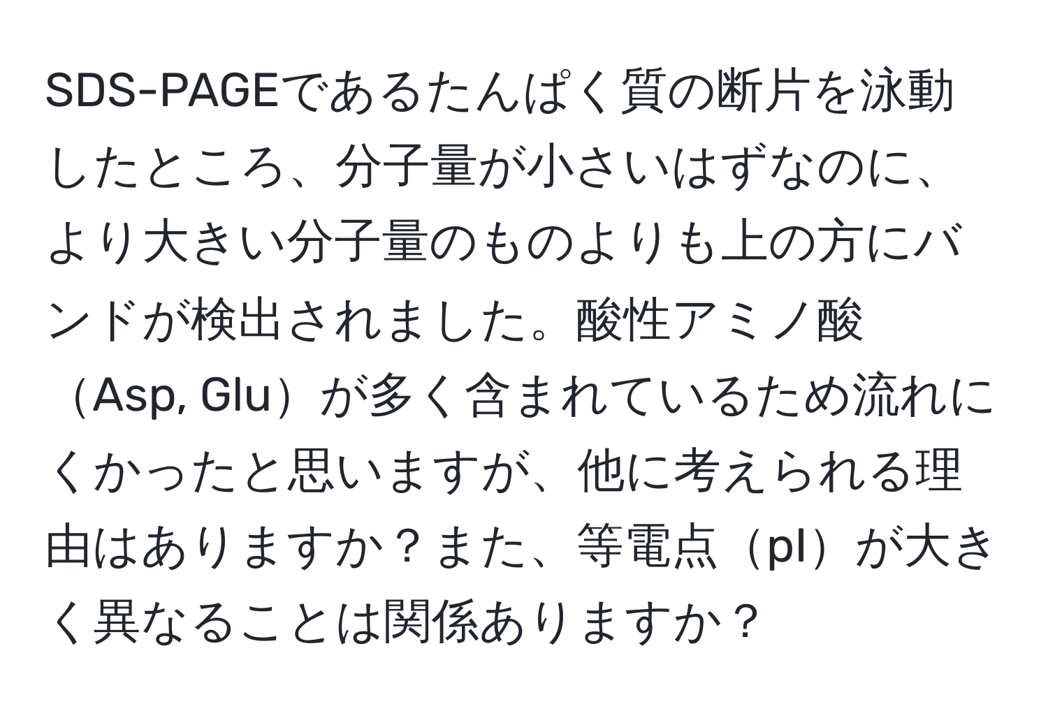 SDS-PAGEであるたんぱく質の断片を泳動したところ、分子量が小さいはずなのに、より大きい分子量のものよりも上の方にバンドが検出されました。酸性アミノ酸Asp, Gluが多く含まれているため流れにくかったと思いますが、他に考えられる理由はありますか？また、等電点pIが大きく異なることは関係ありますか？