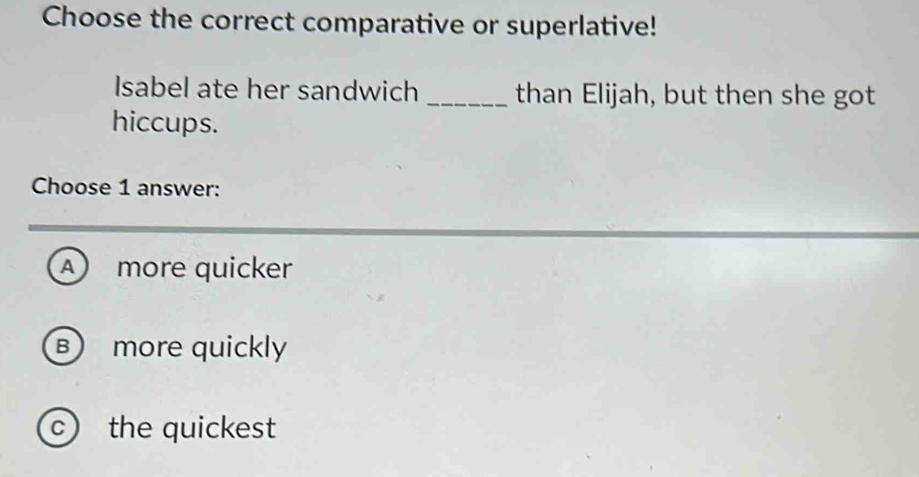 Choose the correct comparative or superlative!
Isabel ate her sandwich _than Elijah, but then she got
hiccups.
Choose 1 answer:
A more quicker
B more quickly
c the quickest