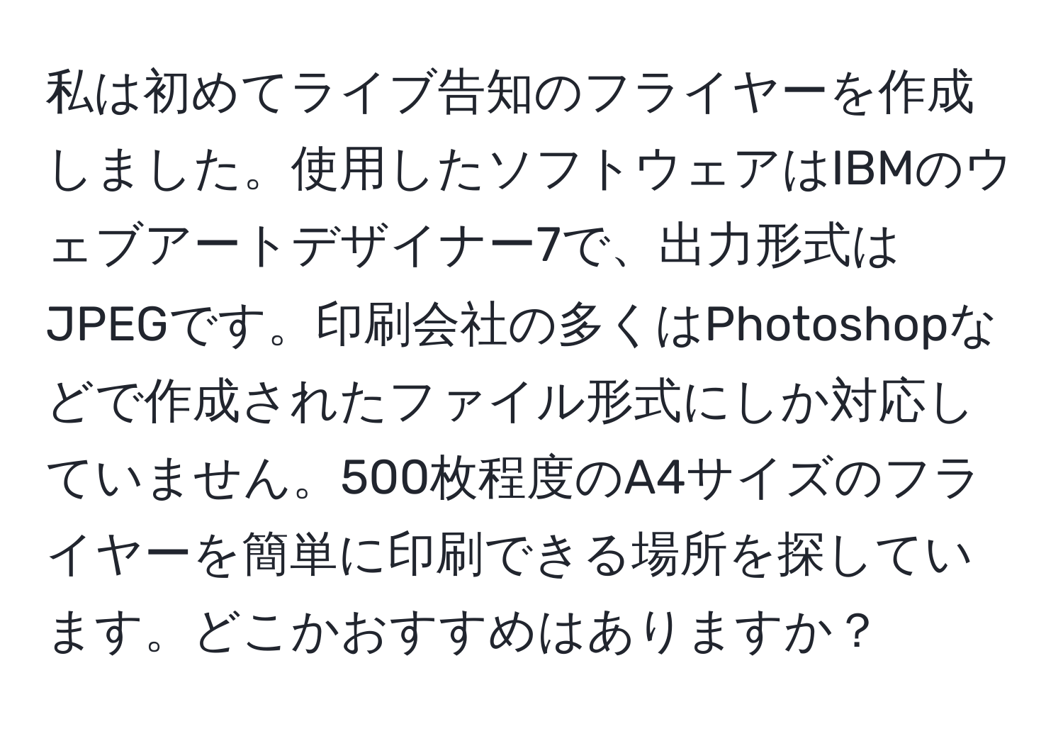 私は初めてライブ告知のフライヤーを作成しました。使用したソフトウェアはIBMのウェブアートデザイナー7で、出力形式はJPEGです。印刷会社の多くはPhotoshopなどで作成されたファイル形式にしか対応していません。500枚程度のA4サイズのフライヤーを簡単に印刷できる場所を探しています。どこかおすすめはありますか？