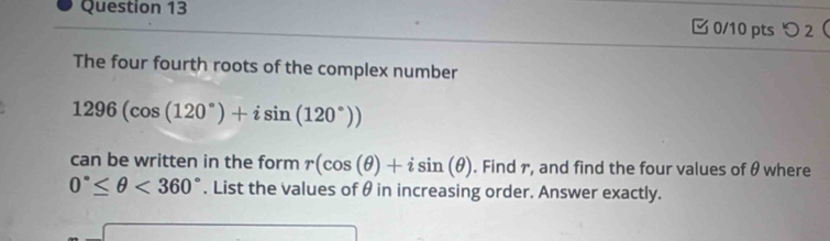 つ 2 
The four fourth roots of the complex number
1296(cos (120°)+isin (120°))
can be written in the form r(cos (θ )+isin (θ ). Find r, and find the four values of θ where
0°≤ θ <360°. List the values of θ in increasing order. Answer exactly.