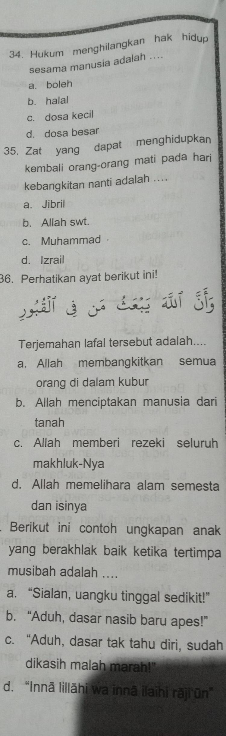 Hukum menghilangkan hak hidup
sesama manusia adalah ....
a. boleh
b. halal
c. dosa kecil
d. dosa besar
35. Zat yang dapat menghidupkan
kembali orang-orang mati pada hari
kebangkitan nanti adalah ....
a. Jibril
b. Allah swt.
c. Muhammad
d. Izrail
36. Perhatikan ayat berikut ini!
Terjemahan lafal tersebut adalah....
a. Allah membangkitkan semua
orang di dalam kubur
b. Allah menciptakan manusia dari
tanah
c. Allah memberi rezeki seluruh
makhluk-Nya
d. Allah memelihara alam semesta
dan isinya
. Berikut ini contoh ungkapan anak
yang berakhlak baik ketika tertimpa 
musibah adalah ....
a. “Sialan, uangku tinggal sedikit!”
b. “Aduh, dasar nasib baru apes!”
c. “Aduh, dasar tak tahu diri, sudah
dikasih malah marah!"
d. “Innā lillāhi wa innā ilaihi rāji'ūn”