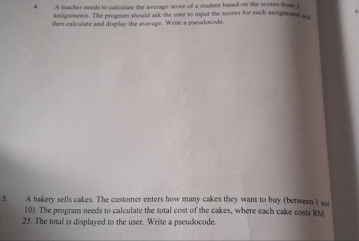 A teacher needs to calculate the average score of a student based on the scores from 5
6
assignments. The program should ask the user to input the scores for each assignment and 
then calculate and display the average. Write a pseudocode. 
5. A bakery sells cakes. The customer enters how many cakes they want to buy (between 1 and
10). The program needs to calculate the total cost of the cakes, where each cake costs RM
25. The total is displayed to the user. Write a pseudocode.