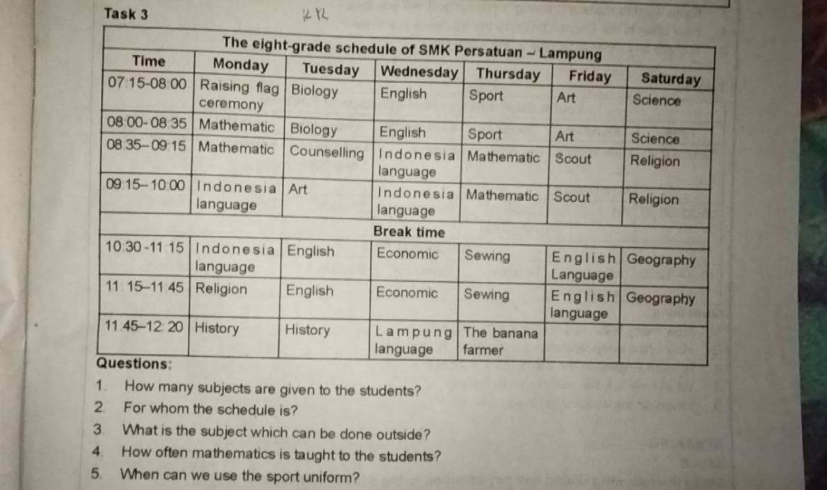 Task 3 
1. How many subjects are given to the students? 
2 For whom the schedule is? 
3. What is the subject which can be done outside? 
4. How often mathematics is taught to the students? 
5. When can we use the sport uniform?