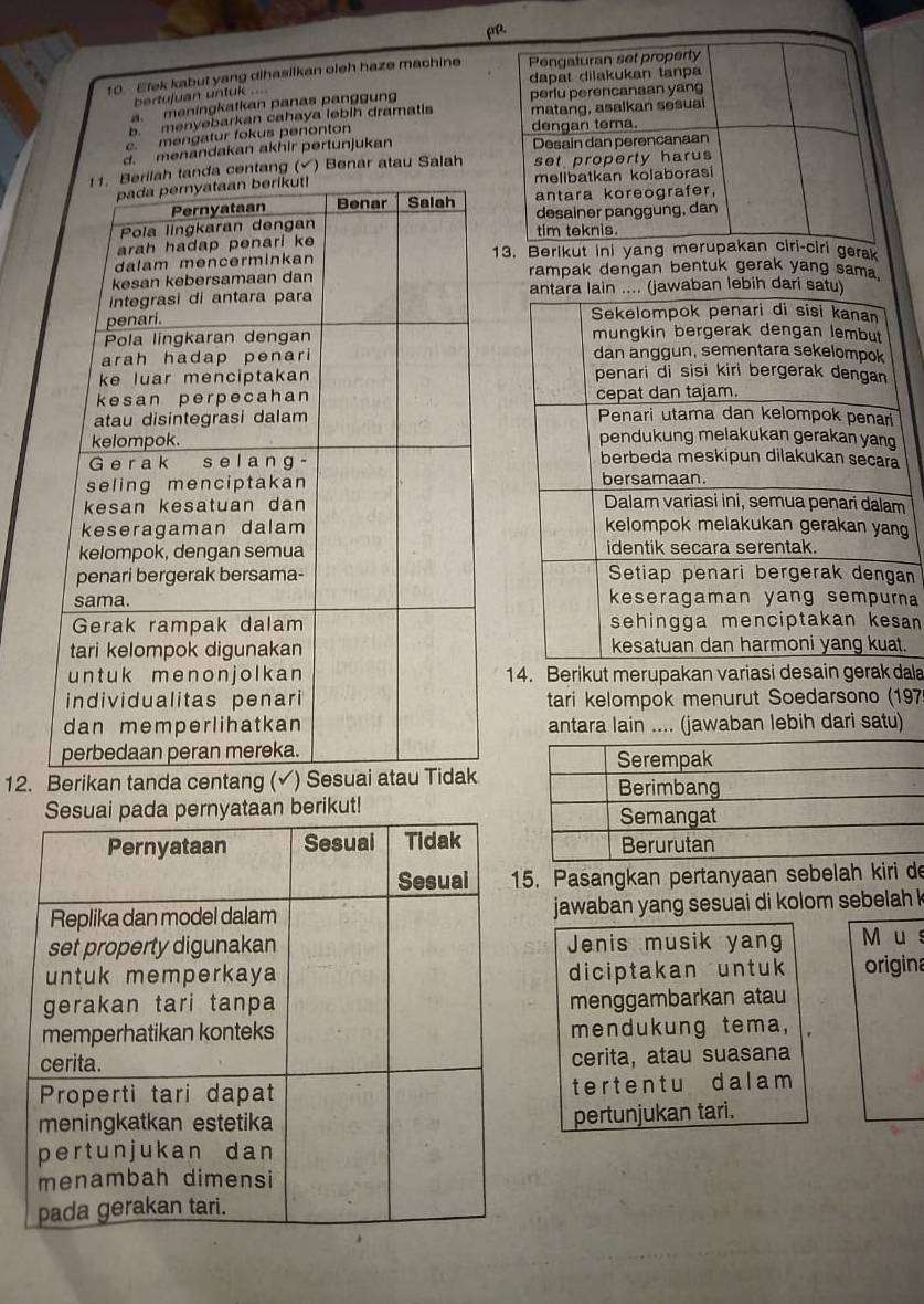 ρ. 
10. Efek kabut yang dihasilkan oleh haze machine Pengaturan set property 
dapat dilakukan tanpa 
bertujuan untuk .... 
a. meningkatkan panas panggun perlu perencanaan yang 
b. menyebarkan cahaya lebih dramatis matang, asalkan sesual 
c. mengatur fokus penonton dengan tema. 
d. menandakan akhir pertunjukan Desain dan perencanaan 
nda centang () Benar atau Salah set property harus 
melibatkan kolaborasi 
antara koreografer, 
desainer panggung, dan 
tim teknis. 
13. Berikut ini yang merupakan ciri-ciri gerak 
rampak dengan bentuk gerak yang sama. 
awaban lebih dari satu 
g 
n 
na 
an 
. 
14. Berikut merupakan variasi desain gerak dala 
tari kelompok menurut Soedarsono (197 
antara lain .... (jawaban lebih dari satu) 
12. B 
pernyataan berikut! 
. Pasangkan pertanyaan sebelah kiri de 
jawaban yang sesuai di kolom sebelah 
Jenis musik yang M u s 
diciptakan untuk origina 
menggambarkan atau 
mendukung tema, 
cerita, atau suasana 
terten t u dalam 
pertunjukan tari.