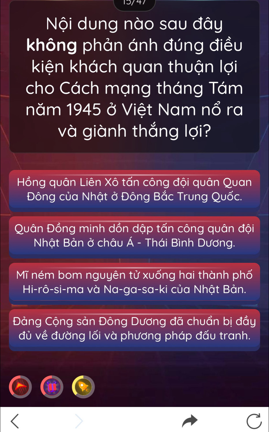 Nội dung nào sau đây
không phản ánh đúng điều
kiện khách quan thuận lợi
cho Cách mạng tháng Tám
năm 1945 ở Việt Nam nổ ra
và giành thắng lợi?
Hồng quân Liên Xô tấn công đội quân Quan
Đông của Nhật ở Đông Bắc Trung Quốc.
Quân Đồng minh dồn dập tấn công quân đội
Nhật Bản ở châu Á - Thái Bình Dương.
Mĩ ném bom nguyên tử xuống hai thành phố
Hi-rô-si-ma và Na-ga-sa-ki của Nhật Bản.
Đảng Cộng sản Đông Dương đã chuẩn bị đầy
đủ về đường lối và phương pháp đấu tranh.