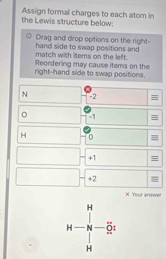 Assign formal charges to each atom in 
the Lewis structure below: 
Drag and drop options on the right- 
hand side to swap positions and 
match with items on the left. 
Reordering may cause items on the 
right-hand side to swap positions.
N □  -2
-1

H
0

□ 
+1

1 □  □ /□   +2 □
□ 

X Your answer
H-beginarrayr H -N Hendarray -beginarrayr H Sendarray t