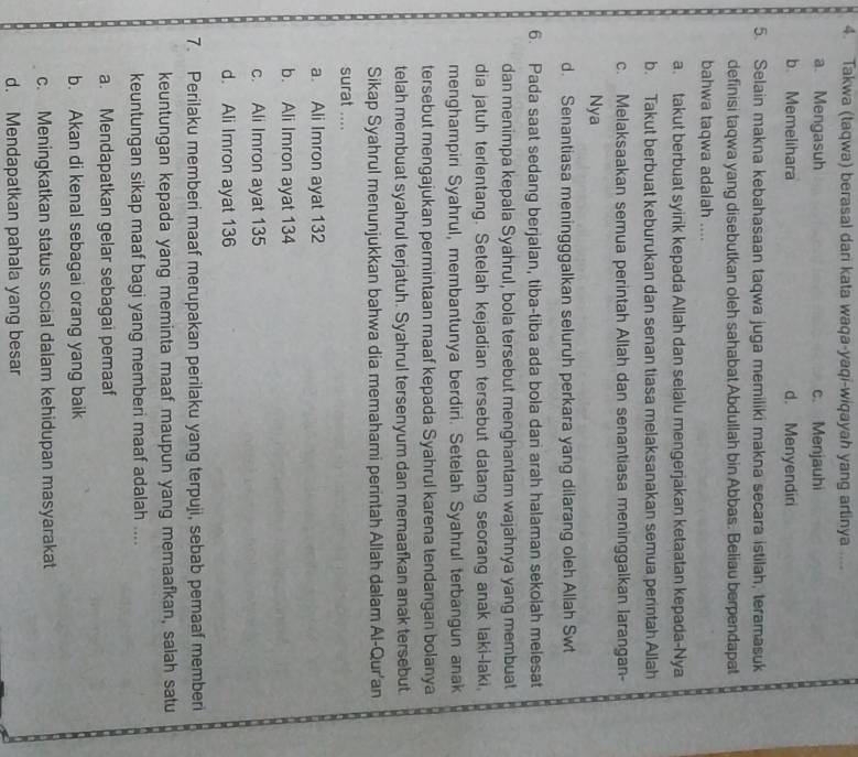 Takwa (taqwa) berasal dari kata waqa-yaqi-wiqayah yang artinya ....
a. Mengasuh c. Menjauhi
b. Memelihara d. Menyendiri
5. Selain makna kebahasaan taqwa juga memiliki makna secara istilah, teramasuk
definisi taqwa yang disebutkan oleh sahabat Abdullah bin Abbas. Beliau berpendapat
bahwa taqwa adalah ....
a. takut berbuat syirik kepada Allah dan selalu mengerjakan ketaatan kepada-Nya
b. Takut berbuat keburukan dan senan tiasa melaksanakan semua perintah Allah
c. Melaksaakan semua perintah Allah dan senantiasa meninggalkan larangan-
Nya
d. Senantiasa meningggalkan seluruh perkara yang dilarang oleh Allah Swt
6. Pada saat sedang berjalan, tiba-tiba ada bola dari arah halaman sekolah melesat
dan menimpa kepala Syahrul, bola tersebut menghantam wajahnya yang membuat
dia jatuh terlentang. Setelah kejadian tersebut datang seorang anak laki-laki,
menghampiri Syahrul, membantunya berdiri. Setelah Syahrul terbangun anak
tersebut mengajukan permintaan maaf kepada Syahrul karena tendangan bolanya
telah membuat syahrul terjatuh. Syahrul tersenyum dan memaafkan anak tersebut.
Sikap Syahrul menunjukkan bahwa dia memahami perintah Allah dalam Al-Qur'an
surat ....
a. Ali Imron ayat 132
b. Ali Imron ayat 134
c. Ali Imron ayat 135
d. Ali Imron ayat 136
7. Perilaku memberi maaf merupakan perilaku yang terpuji, sebab pemaaf memberi
keuntungan kepada yang meminta maaf maupun yang memaafkan, salah satu
keuntungan sikap maaf bagi yang memberi maaf adalah ....
a. Mendapatkan gelar sebagai pemaaf
b. Akan di kenal sebagai orang yang baik
c. Meningkatkan status social dalam kehidupan masyarakat
d. Mendapatkan pahala yang besar