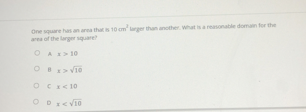 One square has an area that is 10cm^2 larger than another. What is a reasonable domain for the
area of the larger square?
A x>10
B x>sqrt(10)
C x<10</tex>
D x