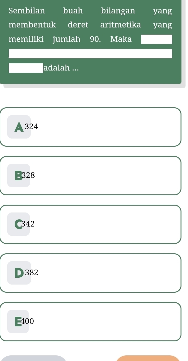 Sembilan buah bilangan yang
membentuk deret aritmetika yang
memiliki jumlah 90. Maka
adalah ...
A324
B328
C342
D382
400