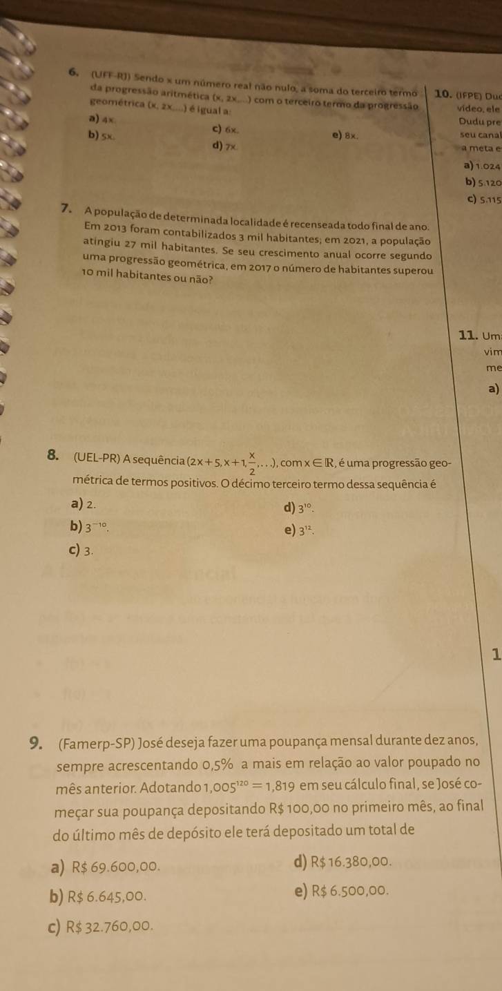 (UFF-RJ) Sendo x um número real não nulo, a soma do terceiro termo 10. (IFPE) Duc
da progressão aritmética (x, 2x....) com o terceiro termo da progressão vídeo, ele
geométrica (x, 2x;...) é igual a:
Dudu pre
a) 4× c) 6x.
e) 8x. seu canal
b) 5x d) 7x
a meta e
a) 1.024
b) 5.120
C) 5,115
7. A população de determinada localidade é recenseada todo final de ano.
Em 2013 foram contabilizados 3 mil habitantes; em 2021, a população
atingiu 27 mil habitantes. Se seu crescimento anual ocorre segundo
uma progressão geométrica, em 2017 o número de habitantes superou
10 mil habitantes ou não?
11. Um
vim
me
a)
8. (UEL-PR) A sequência (2x+5,x+1, x/2 ,...) , com x∈ R , é uma progressão geo-
métrica de termos positivos. O décimo terceiro termo dessa sequência é
a) 2.
d) 3^(10).
b) 3^(-10).
e) 3^(12).
c) 3.
1
9. (Famerp-SP) José deseja fazer uma poupança mensal durante dez anos,
sempre acrescentando 0,5% a mais em relação ao valor poupado no
mês anterior. Adotando 1 ,005^(120)=1,819 em seu cálculo final, se José co-
meçar sua poupança depositando R$ 100,00 no primeiro mês, ao final
do último mês de depósito ele terá depositado um total de
a) R$ 69.600,00. d) R$ 16.380,00.
b) R$ 6.645,00. e) R$ 6.500,00.
c) R$ 32.760,00.