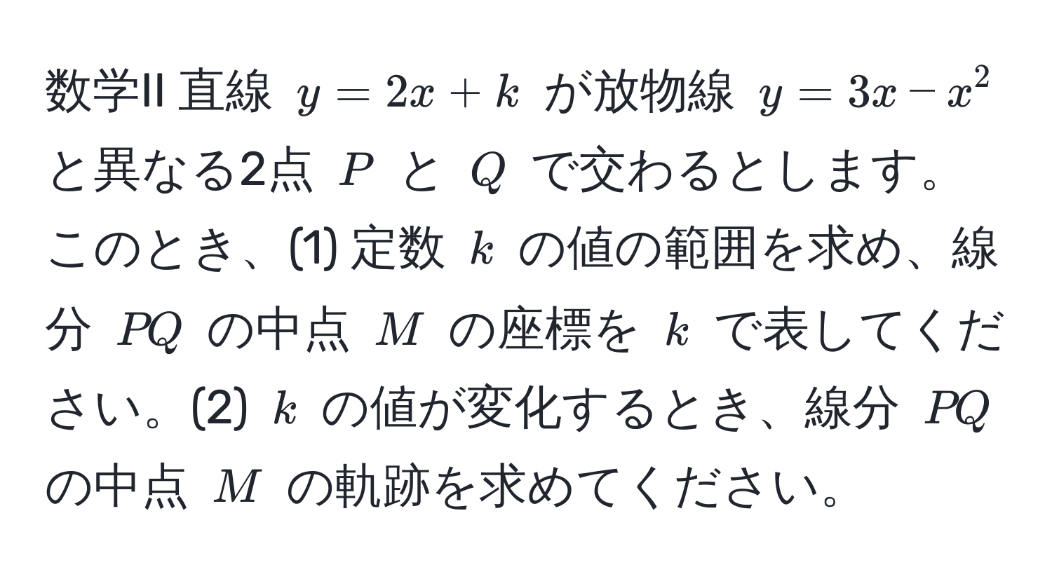 数学II 直線 $y = 2x + k$ が放物線 $y = 3x - x^2$ と異なる2点 $P$ と $Q$ で交わるとします。このとき、(1) 定数 $k$ の値の範囲を求め、線分 $PQ$ の中点 $M$ の座標を $k$ で表してください。(2) $k$ の値が変化するとき、線分 $PQ$ の中点 $M$ の軌跡を求めてください。