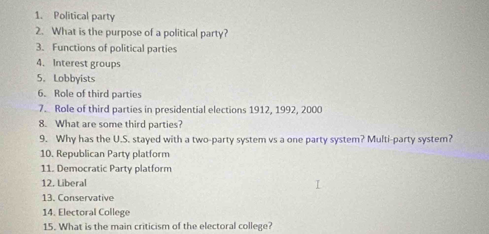 Political party 
2. What is the purpose of a political party? 
3. Functions of political parties 
4. Interest groups 
5. Lobbyists 
6. Role of third parties 
7. Role of third parties in presidential elections 1912, 1992, 2000
8. What are some third parties? 
9. Why has the U.S. stayed with a two-party system vs a one party system? Multi-party system? 
10. Republican Party platform 
11. Democratic Party platform 
12. Liberal 
13. Conservative 
14. Electoral College 
15. What is the main criticism of the electoral college?