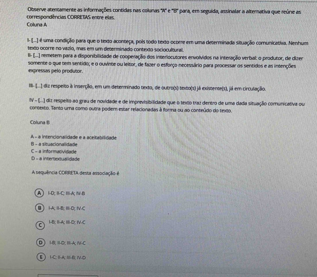 Observe atentamente as informações contidas nas colunas ''A'' e 'B' para, em seguida, assinalar a alternativa que reúne as
correspondências CORRETAS entre elas.
Coluna A
I- [...) é uma condição para que o texto aconteça, pois todo texto ocorre em uma determinada situação comunicativa. Nenhum
texto ocorre no vazio, mas em um determinado contexto sociocultural.
Il- [..] remetem para a disponibilidade de cooperação dos interlocutores envolvidos na interação verbal: o produtor, de dizer
somente o que tem sentido; e o ouvinte ou leitor, de fazer o esforço necessário para processar os sentidos e as intenções
expressas pelo produtor.
III- [...] diz respeito à inserção, em um determinado texto, de outro(s) texto(s) já existente(s), já em circulação.
IV - (...) diz respeito ao grau de novidade e de imprevisibilidade que o texto traz dentro de uma dada situação comunicativa ou
contexto. Tanto uma como outra podem estar relacionadas à forma ou ao conteúdo do texto.
Coluna B
A - a intencionalidade e a aceitabilidade
B - a situacionalidade
C - a informatividade
D - a intertextualidade
A sequência CORRETA desta associação é
A) I-D; II-C; III-A; IV-B
B) I-A; II-B; ⅢII-D; IV-C
C I-B; II-A; III-D; IV-C
D ) I-B; II-D; III-A; IV-C
E) I-C; I-A; II-B; ⅣV-D