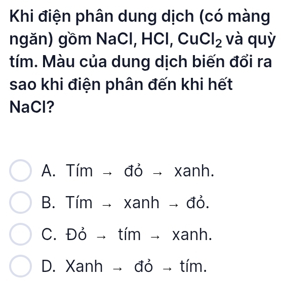 Khi điện phân dung dịch (có màng
ngăn) gồm NaCl, HCl, Cu Cl_2 và quỳ
tím. Màu của dung dịch biến đổi ra
sao khi điện phân đến khi hết
NaCl?
A. Tím | _  đỏ xan n
B. Timto X xani 1 | - đỏ.
1 xar
C. Dvector Oto tír nto h
D. Xanh đỏ tím.