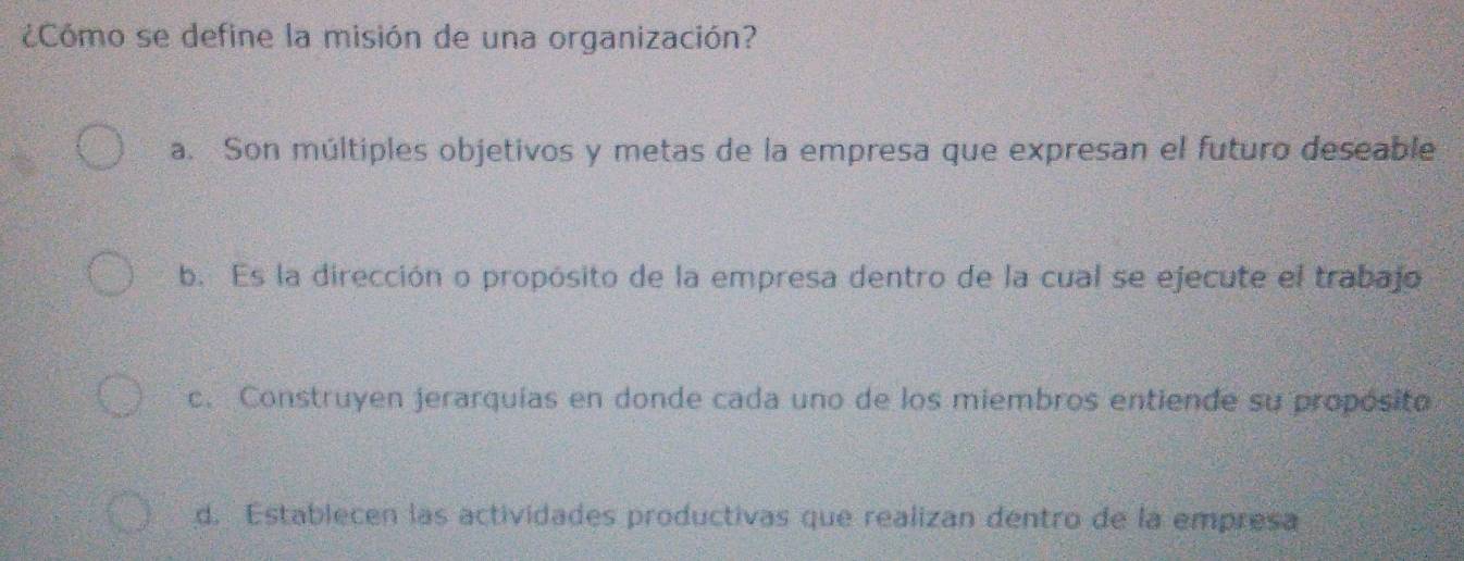 ¿Cómo se define la misión de una organización?
a. Son múltiples objetivos y metas de la empresa que expresan el futuro deseable
b. Es la dirección o propósito de la empresa dentro de la cual se ejecute el trabajo
c. Construyen jerarquías en donde cada uno de los miembros entiende su propósito
d. Establecen las actividades productivas que realizan dentro de la empresa