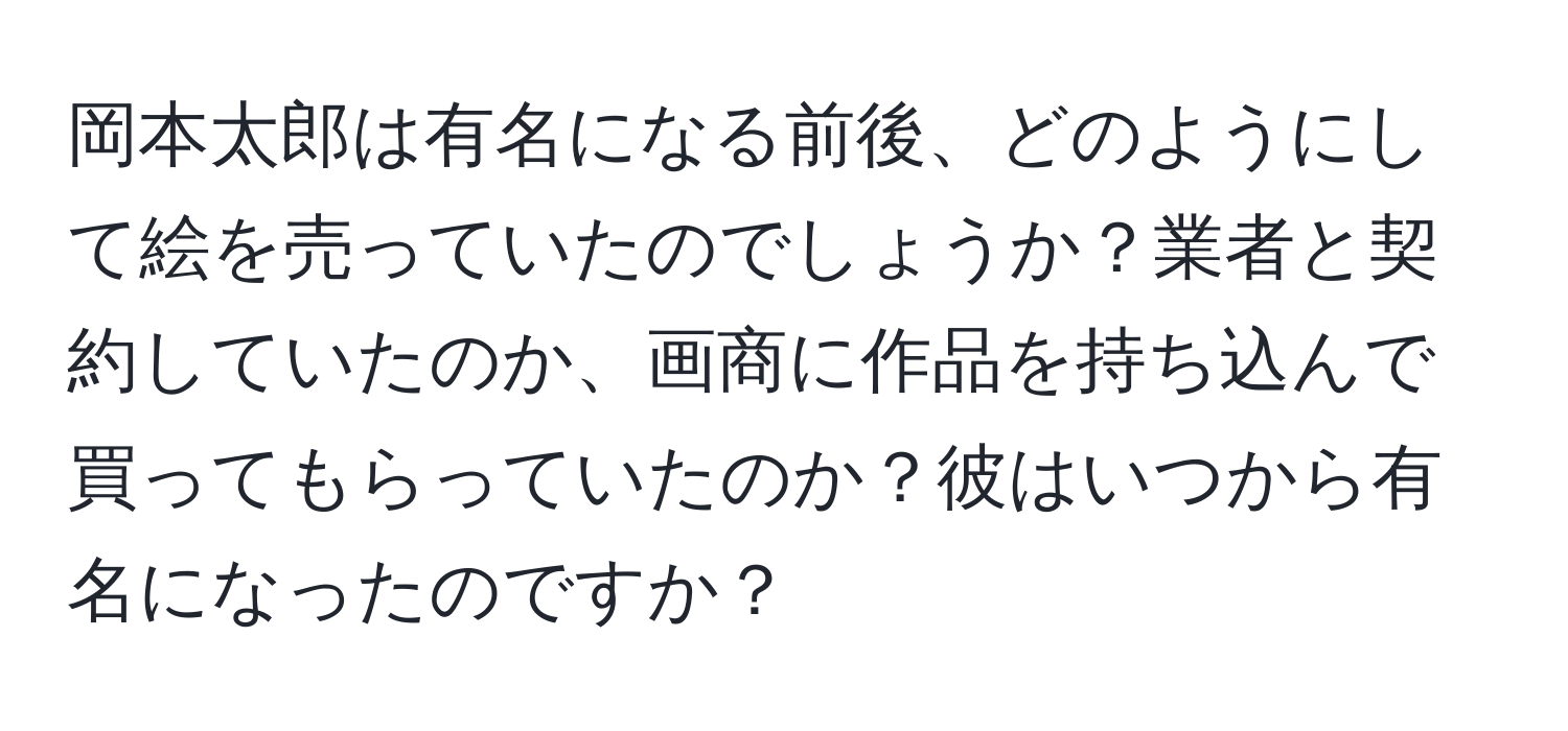 岡本太郎は有名になる前後、どのようにして絵を売っていたのでしょうか？業者と契約していたのか、画商に作品を持ち込んで買ってもらっていたのか？彼はいつから有名になったのですか？