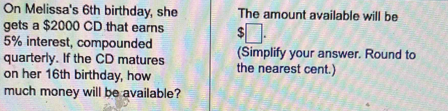 On Melissa's 6th birthday, she The amount available will be 
gets a $2000 CD that earns
5% interest, compounded
$□. 
quarterly. If the CD matures 
(Simplify your answer. Round to 
on her 16th birthday, how 
the nearest cent.) 
much money will be available?