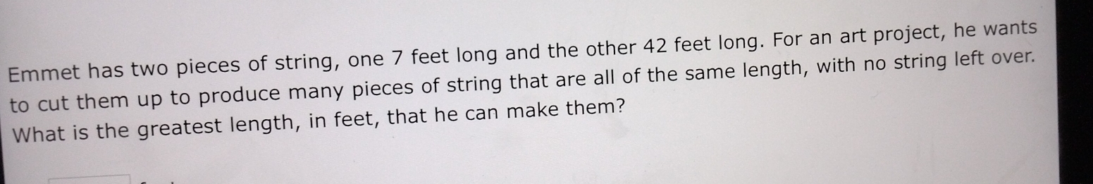 Emmet has two pieces of string, one 7 feet long and the other 42 feet long. For an art project, he wants 
to cut them up to produce many pieces of string that are all of the same length, with no string left over. 
What is the greatest length, in feet, that he can make them?