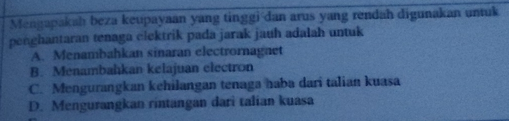 Mengapakah beza keupayaan yang tinggi dan arus yang rendah digunakan untuk
penghantaran tenaga clektrik pada jarak jauh adalah untuk
A. Menambahkan sinaran electrornagnet
B. Menambahkan kelajuan electron
C. Mengurangkan kehilangan tenaga haba dari talian kuasa
D. Mengurangkan rintangan dari talian kuasa