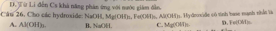 D. Từ Li đến Cs khả năng phản ứng với nước giảm dần.
Câu 26. Cho các hydroxide: NaOH, Mg(OH)_2, Fe(OH)_3, Al(OH)_3. Hydroxide có tính base mạnh nhất là
A. Al(OH)_3. B. NaOH. C. Mg(OH)_2.
D. Fe(OH)_3.