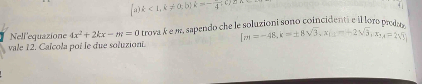 k<1</tex>, k!= 0; b)k=-frac 4; cJ A⊂
4 
Nell’equazione 4x^2+2kx-m=0 trova k e m, sapendo che le soluzioni sono coincidenti e il loro prodott
[m=-48, k=± 8sqrt(3),x_1,2=-2sqrt(3), x_3,4=2sqrt(3)]
vale 12. Calcola poi le due soluzioni.