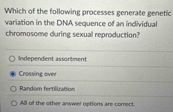 Which of the following processes generate genetic
variation in the DNA sequence of an individual
chromosome during sexual reproduction?
Independent assortment
Crossing over
Random fertilization
All of the other answer options are correct.