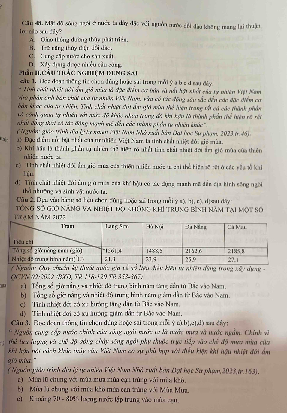 Mật độ sông ngòi ở nước ta dày đặc với nguồn nước dồi dào không mang lại thuận
lợi nào sau đây?
A. Giao thông đường thủy phát triển.
B. Trữ năng thủy điện dồi dào.
C. Cung cấp nước cho sản xuất.
D. Xây dựng được nhiều cầu cống.
Phần II.CÂU TRÁC NGHIỆM ĐUNG SAI
câu 1. Đọc đoạn thông tin chọn dúng hoặc sai trong mỗi ý a b c d sau đây:
* Tính chất nhiệt đới ẩm gió mùa là đặc điểm cơ bản và nổi bật nhất của tự nhiên Việt Nam
vừa phản ánh bản chất của tự nhiên Việt Nam, vừa có tác động sâu sắc đến các đặc điểm cơ
bản khác của tự nhiên. Tính chất nhiệt đới ẩm gió mùa thể hiện trong tất cả các thành phần
và cảnh quan tự nhiên với mức độ khác nhau trong đó khi hậu là thành phần thể hiện rõ rệt
nhất đồng thời có tác động mạnh mẽ đến các thành phần tự nhiên khác''.
( Nguồn: giáo trình địa lý tự nhiên Việt Nam Nhà xuất bản Đại học Sư phạm, 2023,tr.46) 
lước a) Đặc điểm nổi bật nhất của tự nhiên Việt Nam là tính chất nhiệt đới gió mùa.
b) Khí hậu là thành phần tự nhiên thể hiện rõ nhất tính chất nhiệt đới ẩm gió mùa của thiên
nhiên nước ta.
c) Tính chất nhiệt đới ẩm gió mùa của thiên nhiên nước ta chỉ thể hiện rõ rệt ở các yếu tổ khí
hậu.
d) Tính chất nhiệt đới ẩm gió mùa của khí hậu có tác động mạnh mẽ đến địa hình sông ngòi
thổ nhưỡng và sinh vật nước ta.
Câu 2. Dựa vào bảng số liệu chọn đúng hoặc sai trong mỗi ý a), b), c), d)sau đây:
tổNG SÔ GIờ nÁnG vÀ nhiệt đỌ khÔng khÍ trunG bÌnh năm tại một số
TRẠM NăM 2022
( Nguồn: Quy chuẩn kỹ thuật quốc gia về số liệu điều kiện tự nhiên dùng trong xây dựng -
QCVN 02:2022 /BXD, TR.118-120,TR 353-367)
nùa a) Tổng số giờ nắng và nhiệt độ trung bình năm tăng dần từ Bắc vào Nam.
b) Tổng số giờ nắng và nhiệt độ trung bình năm giảm dần từ Bắc vào Nam.
c) Tính nhiệt đới có xu hướng tăng dần từ Bắc vào Nam.
d) Tính nhiệt đới có xu hướng giảm dần từ Bắc vào Nam.
Câu 3. Đọc đoạn thông tin chọn đúng hoặc sai trong mỗi ý a),b),c),d) sau dây:
* Nguồn cung cấp nước chính của sông ngòi nước ta là nước mưa và nước ngầm. Chính vì
ng Thể lưu lượng và chế độ dòng chảy sông ngòi phụ thuộc trực tiếp vào chế độ mưa mùa của
khí hậu nói cách khác thủy văn Việt Nam có sự phù hợp với điều kiện khí hậu nhiệt đới ẩm
gió mùa. ”
( Nguồn:giáo trình địa lý tự nhiên Việt Nam Nhà xuất bản Đại học Sư phạm,2023,tr.163).
a) Mùa lũ chung với mùa mưa mùa cạn trùng với mùa khô.
b) Mùa lũ chung với mùa khô mùa cạn trùng với Mùa Mưa.
c) Khoảng 70 - 80% lượng nước tập trung vào mùa cạn.