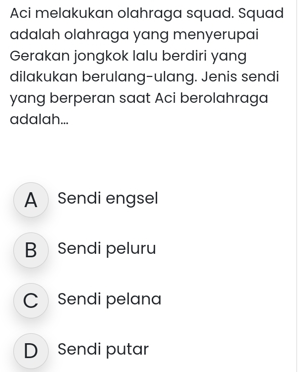 Aci melakukan olahraga squad. Squad
adalah olahraga yang menyerupai
Gerakan jongkok lalu berdiri yang
dilakukan berulang-ulang. Jenis sendi
yang berperan saat Aci berolahraga
adalah...
A Sendi engsel
B Sendi peluru
C Sendi pelana
D Sendi putar