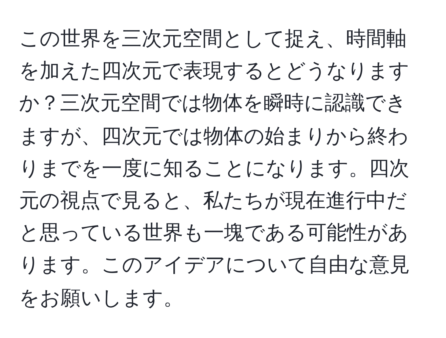 この世界を三次元空間として捉え、時間軸を加えた四次元で表現するとどうなりますか？三次元空間では物体を瞬時に認識できますが、四次元では物体の始まりから終わりまでを一度に知ることになります。四次元の視点で見ると、私たちが現在進行中だと思っている世界も一塊である可能性があります。このアイデアについて自由な意見をお願いします。