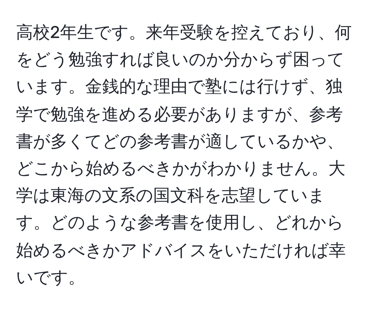 高校2年生です。来年受験を控えており、何をどう勉強すれば良いのか分からず困っています。金銭的な理由で塾には行けず、独学で勉強を進める必要がありますが、参考書が多くてどの参考書が適しているかや、どこから始めるべきかがわかりません。大学は東海の文系の国文科を志望しています。どのような参考書を使用し、どれから始めるべきかアドバイスをいただければ幸いです。