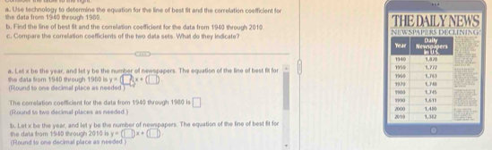 Use technology to determine the equation for the line of best fit and the correlation coefficient for 
the data from 1940 through 1980. THE DAILY NEWS 
b. Find the line of best fit and the correlation coefficient for the data from 1940 through 2010
c. Compare the correllation coefficients of the two data sets. What do they indicate? 
a. Let x be the year, and let y be the number of newspapers. The equation of the line of best fit for 
she data from 1940 shrough 1960 is y=□ (x+(□ )
(Round to one decimal place as needed.) 
The correlation coefficient for the data from 1940 through 1980 is □
(Round to two decimal places as needed.) 
b. Let x be the year, and let y be the number of newspapers. The equation of the line of best fit for 
the data from 1940 through 2010 is y=(□ )x+(□ )
(Round to one decimal place as needed )