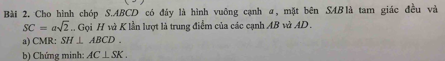 Cho hình chóp S. ABCD có đáy là hình vuông cạnh α, mặt bên SABlà tam giác đều và
SC=asqrt(2) 1. Gọi H và K lần lượt là trung điểm của các cạnh AB và AD. 
a) CMR : SH⊥ ABCD. 
b) Chứng minh: AC⊥ SK.