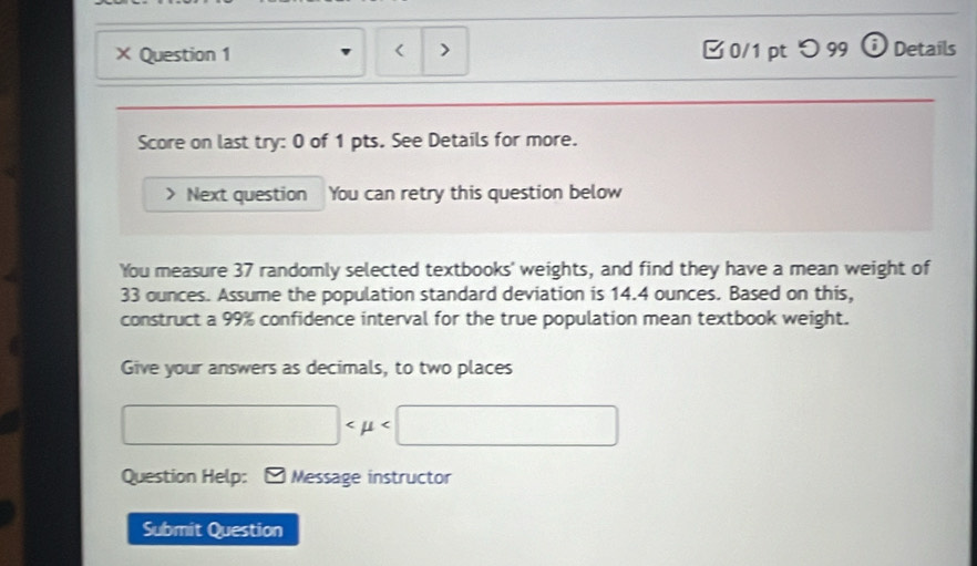 < > 
× Question 1 □ 0/1 pt つ99 o Details 
Score on last try: 0 of 1 pts. See Details for more. 
Next question You can retry this question below 
You measure 37 randomly selected textbooks' weights, and find they have a mean weight of
33 ounces. Assume the population standard deviation is 14.4 ounces. Based on this, 
construct a 99% confidence interval for the true population mean textbook weight. 
Give your answers as decimals, to two places
□
Question Help: Message instructor 
Submit Question