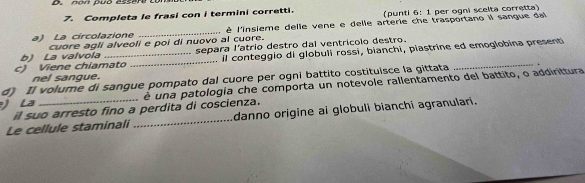 Completa le frasi con i termini corretti. 
(punti 6: 1 per ogni scelta corrętta) 
a) La circolazione _è l'insieme delle vene e delle arterie che trasportano il sangue da 
cuore agli alveoli e poi di nuovo al cuore. 
b) La valvola separa l’atrio destro dal ventricolo destro. 
c) Viene chiamato _il conteggio di globuli rossi, bianchi, piastrine ed emoglobina presenti 
d) Il volume di sangue pompato dal cuore per ogni battito costituisce la gittata nel sangue. 
)La _è una patologia che comporta un notevole rallentamento del battito, o addirittura 
il suo arresto fino a perdita di coscienza. 
Le cellule staminali _danno origine ai globuli bianchi agranulari.