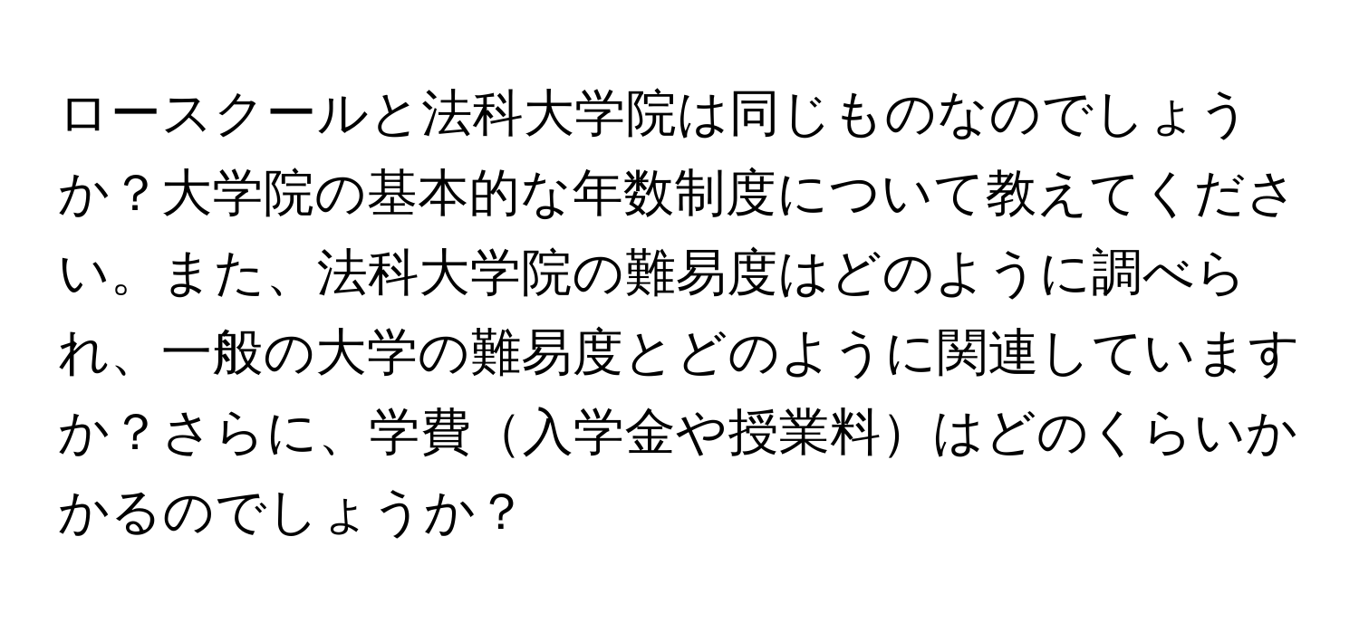 ロースクールと法科大学院は同じものなのでしょうか？大学院の基本的な年数制度について教えてください。また、法科大学院の難易度はどのように調べられ、一般の大学の難易度とどのように関連していますか？さらに、学費入学金や授業料はどのくらいかかるのでしょうか？